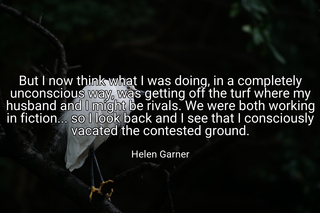 But I now think what I was doing, in a completely unconscious way, was getting off the turf where my husband and I might be rivals. We were both working in fiction... so I look back and I see that I consciously vacated the contested ground. - Helen Garner