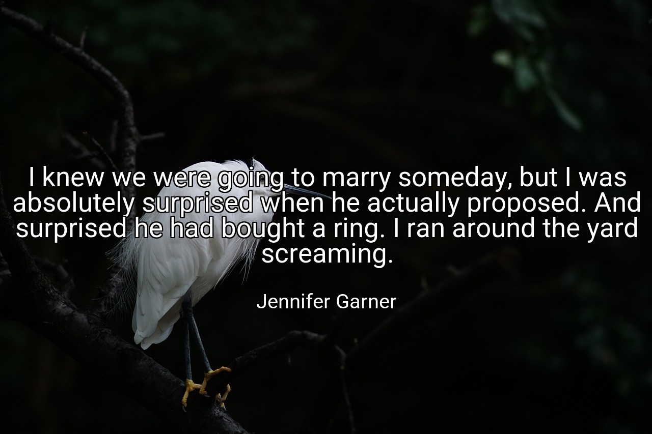 I knew we were going to marry someday, but I was absolutely surprised when he actually proposed. And surprised he had bought a ring. I ran around the yard screaming. - Jennifer Garner