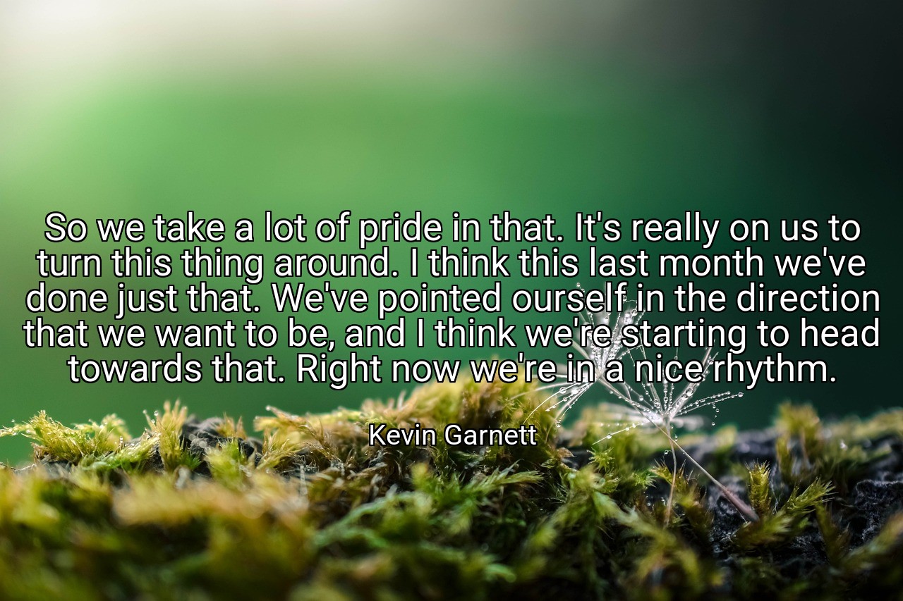 So we take a lot of pride in that. It's really on us to turn this thing around. I think this last month we've done just that. We've pointed ourself in the direction that we want to be, and I think we're starting to head towards that. Right now we're in a nice rhythm. - Kevin Garnett