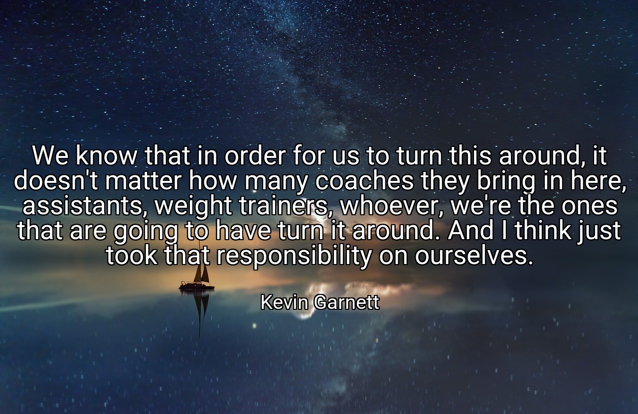 We know that in order for us to turn this around, it doesn't matter how many coaches they bring in here, assistants, weight trainers, whoever, we're the ones that are going to have turn it around. And I think just took that responsibility on ourselves. - Kevin Garnett