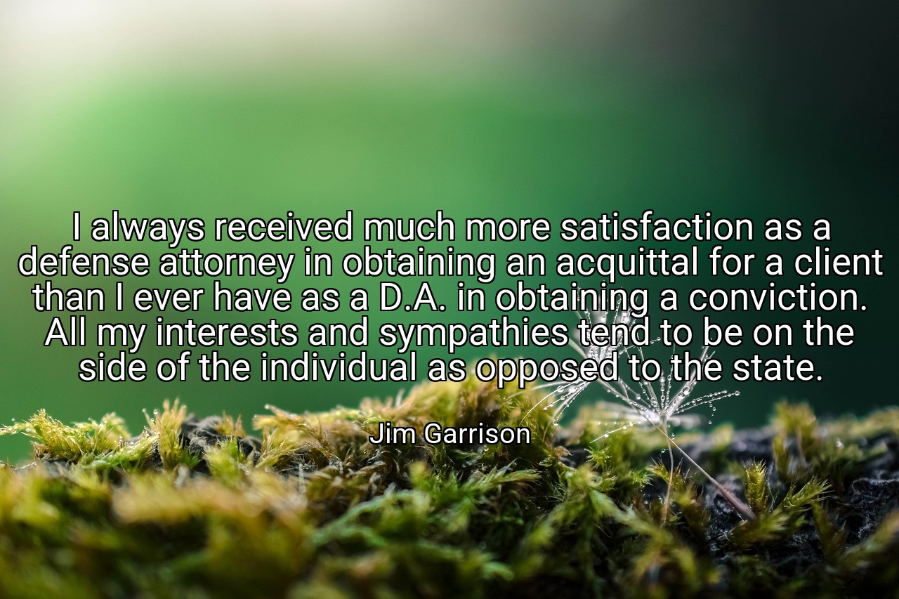 I always received much more satisfaction as a defense attorney in obtaining an acquittal for a client than I ever have as a D.A. in obtaining a conviction. All my interests and sympathies tend to be on the side of the individual as opposed to the state. - Jim Garrison
