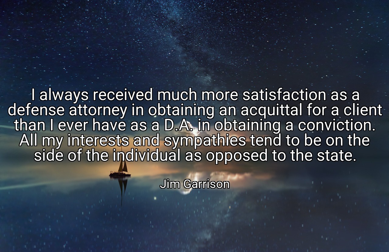 I always received much more satisfaction as a defense attorney in obtaining an acquittal for a client than I ever have as a D.A. in obtaining a conviction. All my interests and sympathies tend to be on the side of the individual as opposed to the state. - Jim Garrison