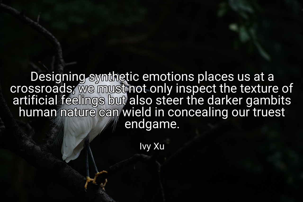 Designing synthetic emotions places us at a crossroads; we must not only inspect the texture of artificial feelings but also steer the darker gambits human nature can wield in concealing our truest endgame. - Ivy Xu