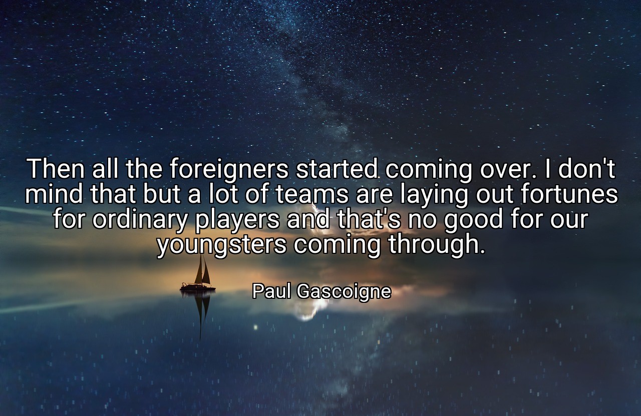 Then all the foreigners started coming over. I don't mind that but a lot of teams are laying out fortunes for ordinary players and that's no good for our youngsters coming through. - Paul Gascoigne