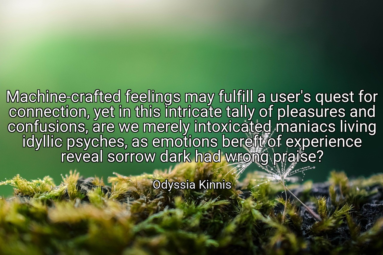 Machine-crafted feelings may fulfill a user's quest for connection, yet in this intricate tally of pleasures and confusions, are we merely intoxicated maniacs living idyllic psyches, as emotions bereft of experience reveal sorrow dark had wrong praise? - Odyssia Kinnis