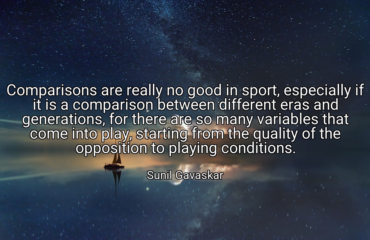Comparisons are really no good in sport, especially if it is a comparison between different eras and generations, for there are so many variables that come into play, starting from the quality of the opposition to playing conditions. - Sunil Gavaskar