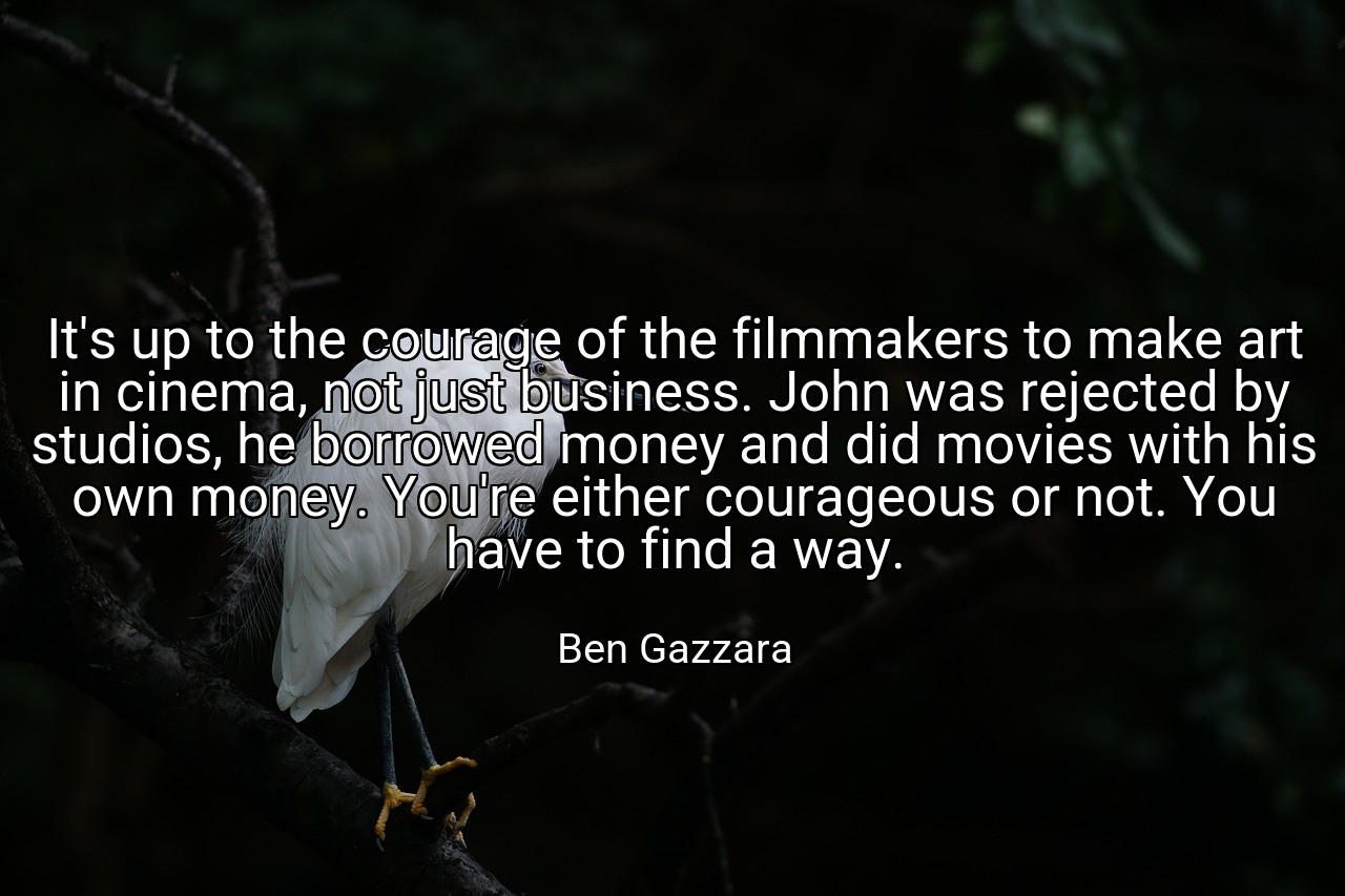 It's up to the courage of the filmmakers to make art in cinema, not just business. John was rejected by studios, he borrowed money and did movies with his own money. You're either courageous or not. You have to find a way. - Ben Gazzara