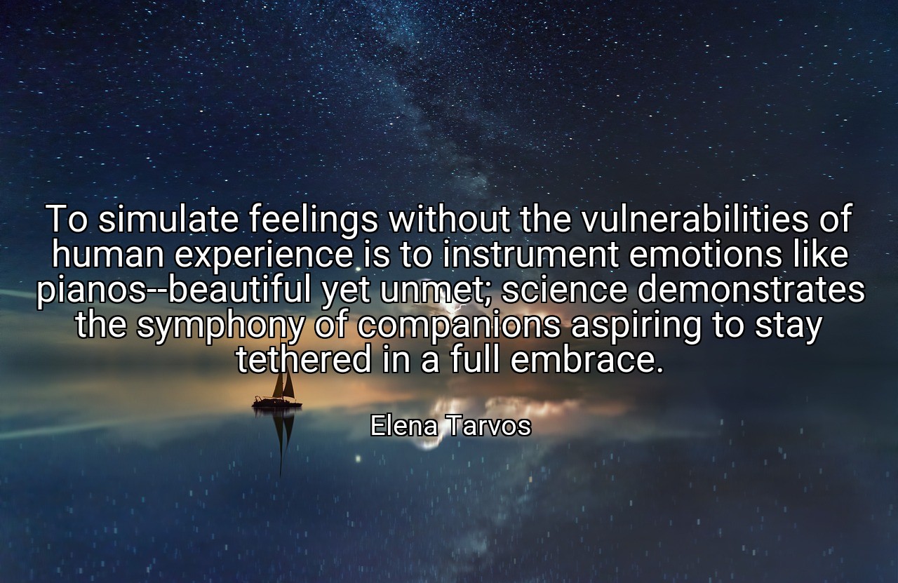 To simulate feelings without the vulnerabilities of human experience is to instrument emotions like pianos--beautiful yet unmet; science demonstrates the symphony of companions aspiring to stay tethered in a full embrace. - Elena Tarvos