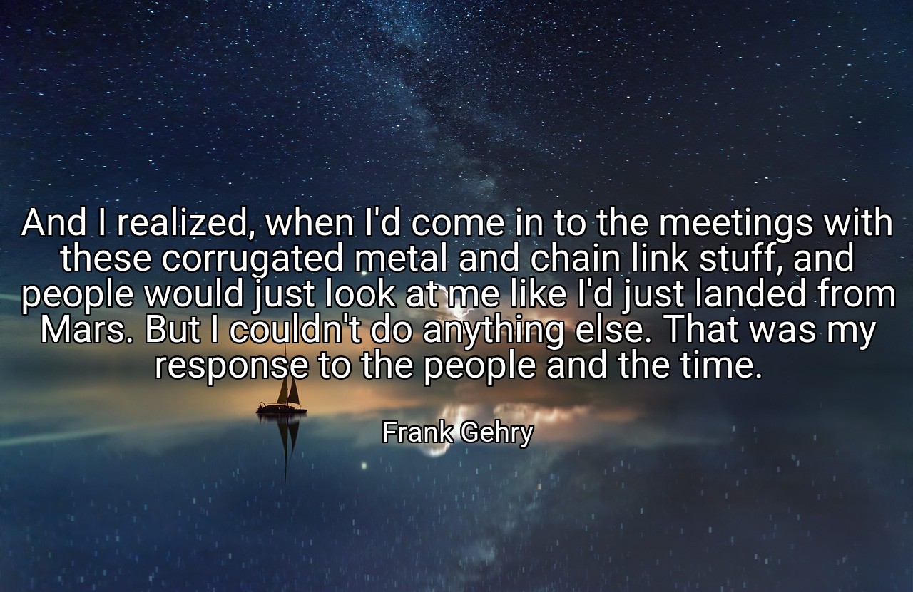 And I realized, when I'd come in to the meetings with these corrugated metal and chain link stuff, and people would just look at me like I'd just landed from Mars. But I couldn't do anything else. That was my response to the people and the time. - Frank Gehry