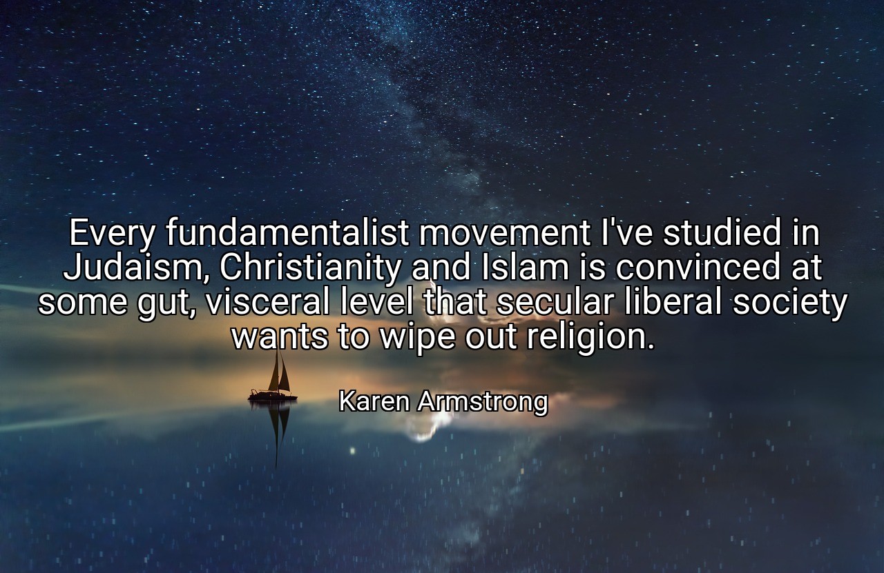 Every fundamentalist movement I've studied in Judaism, Christianity and Islam is convinced at some gut, visceral level that secular liberal society wants to wipe out religion. - Karen Armstrong
