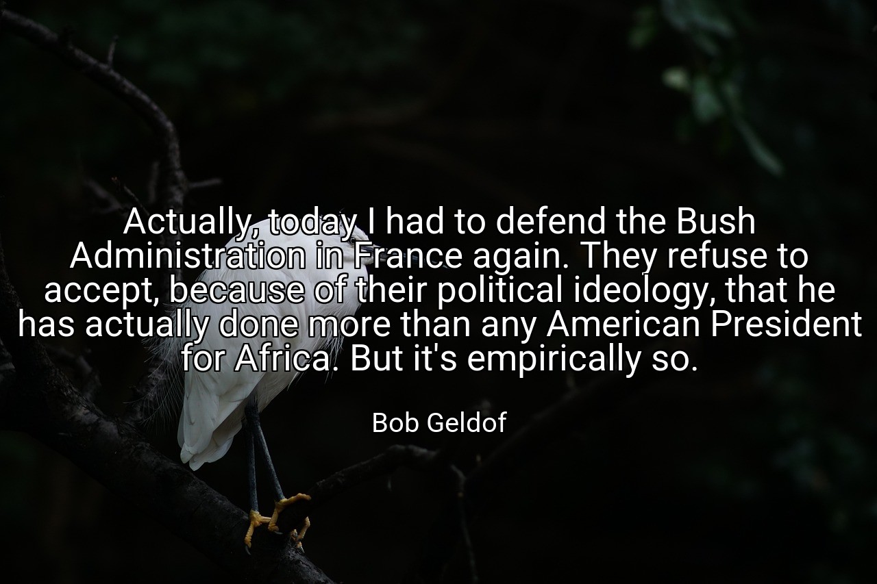 Actually, today I had to defend the Bush Administration in France again. They refuse to accept, because of their political ideology, that he has actually done more than any American President for Africa. But it's empirically so. - Bob Geldof
