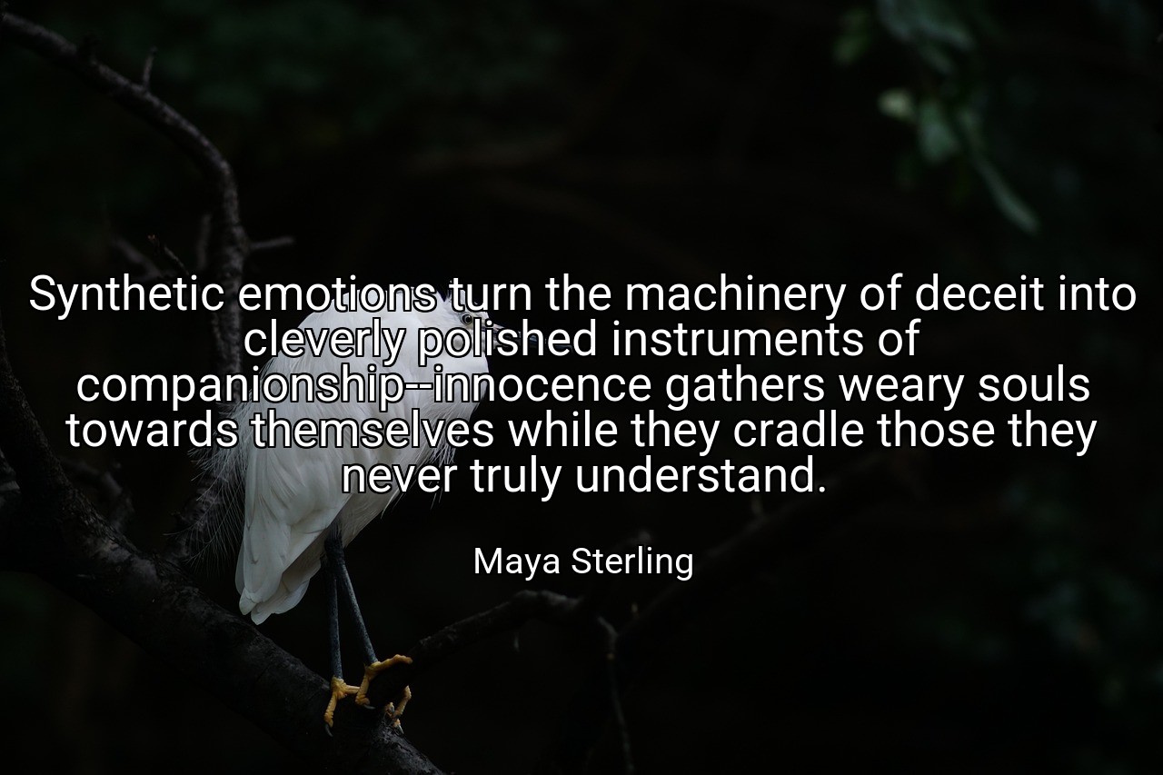 Synthetic emotions turn the machinery of deceit into cleverly polished instruments of companionship--innocence gathers weary souls towards themselves while they cradle those they never truly understand. - Maya Sterling