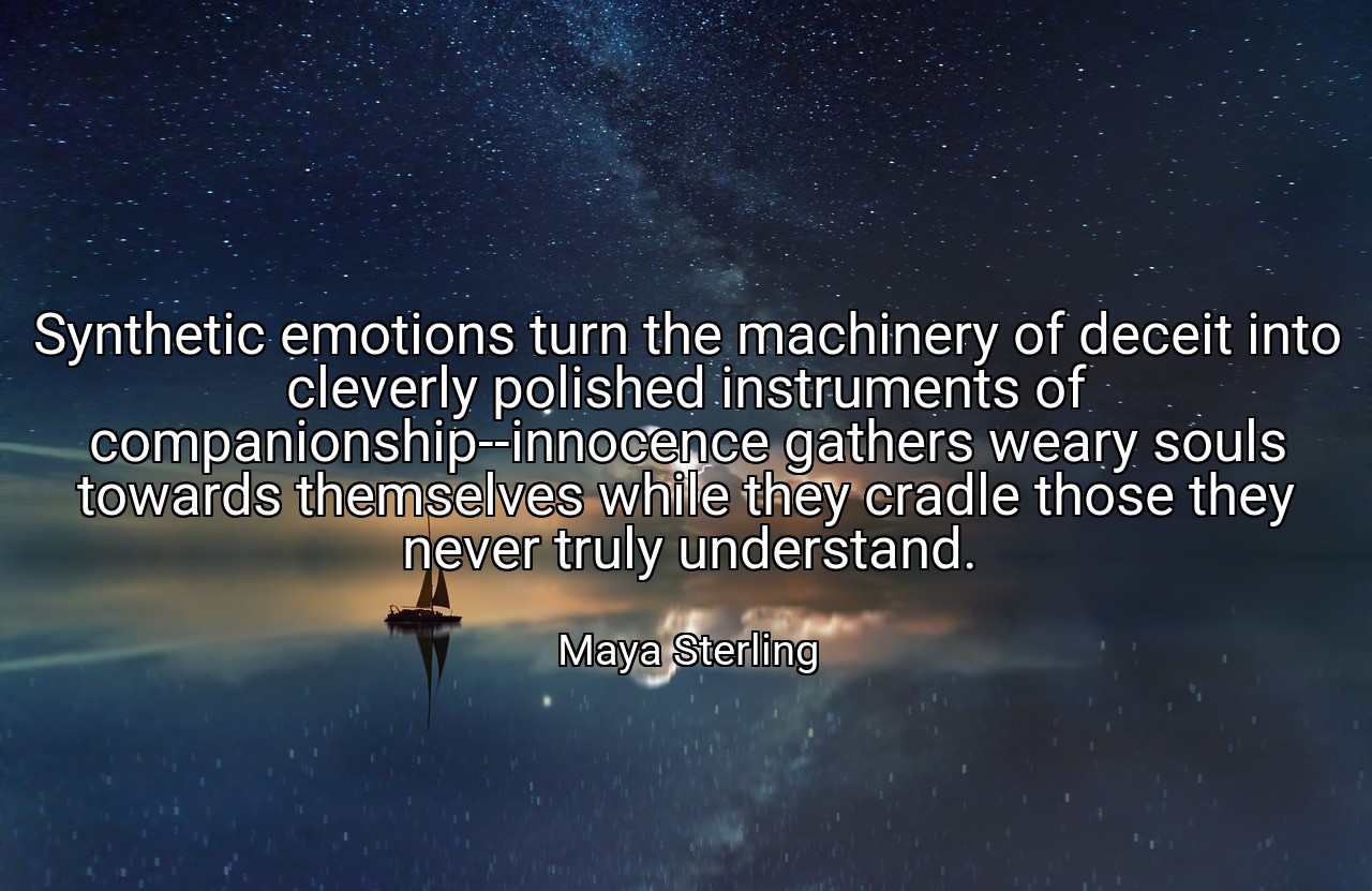 Synthetic emotions turn the machinery of deceit into cleverly polished instruments of companionship--innocence gathers weary souls towards themselves while they cradle those they never truly understand. - Maya Sterling