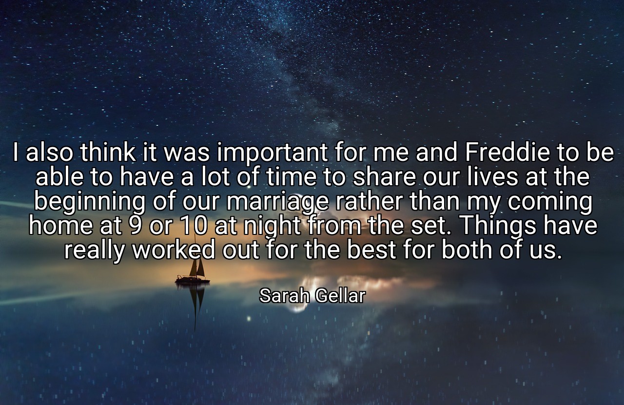 I also think it was important for me and Freddie to be able to have a lot of time to share our lives at the beginning of our marriage rather than my coming home at 9 or 10 at night from the set. Things have really worked out for the best for both of us. - Sarah Gellar