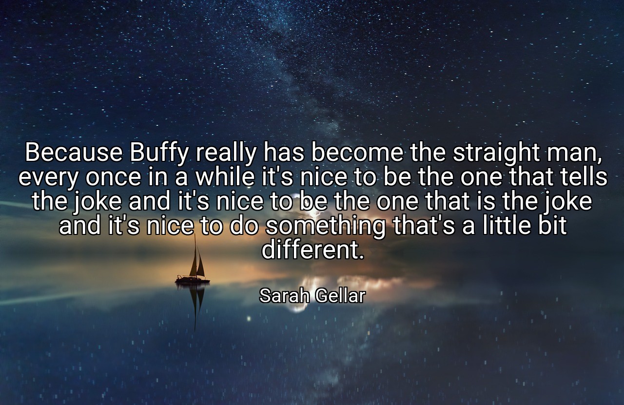 Because Buffy really has become the straight man, every once in a while it's nice to be the one that tells the joke and it's nice to be the one that is the joke and it's nice to do something that's a little bit different. - Sarah Gellar