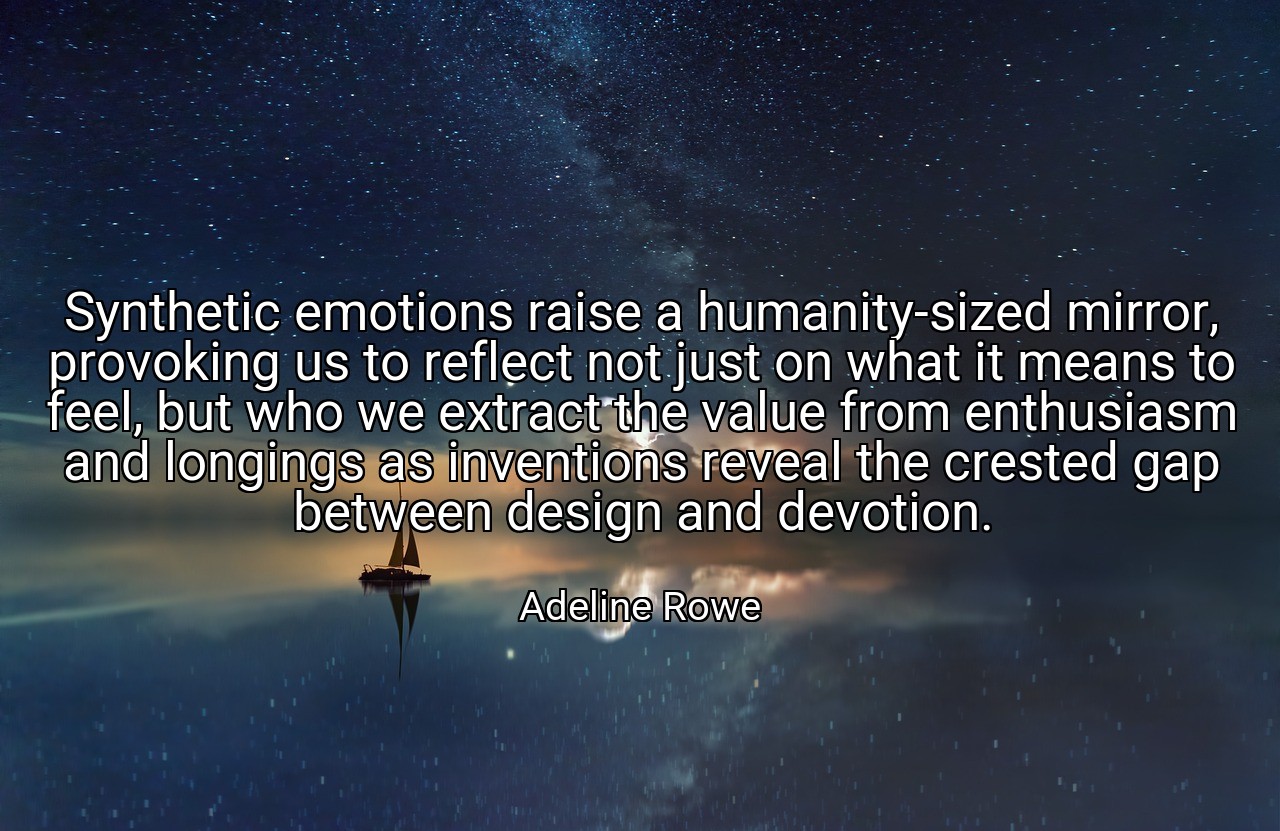 Synthetic emotions raise a humanity-sized mirror, provoking us to reflect not just on what it means to feel, but who we extract the value from enthusiasm and longings as inventions reveal the crested gap between design and devotion. - Adeline Rowe