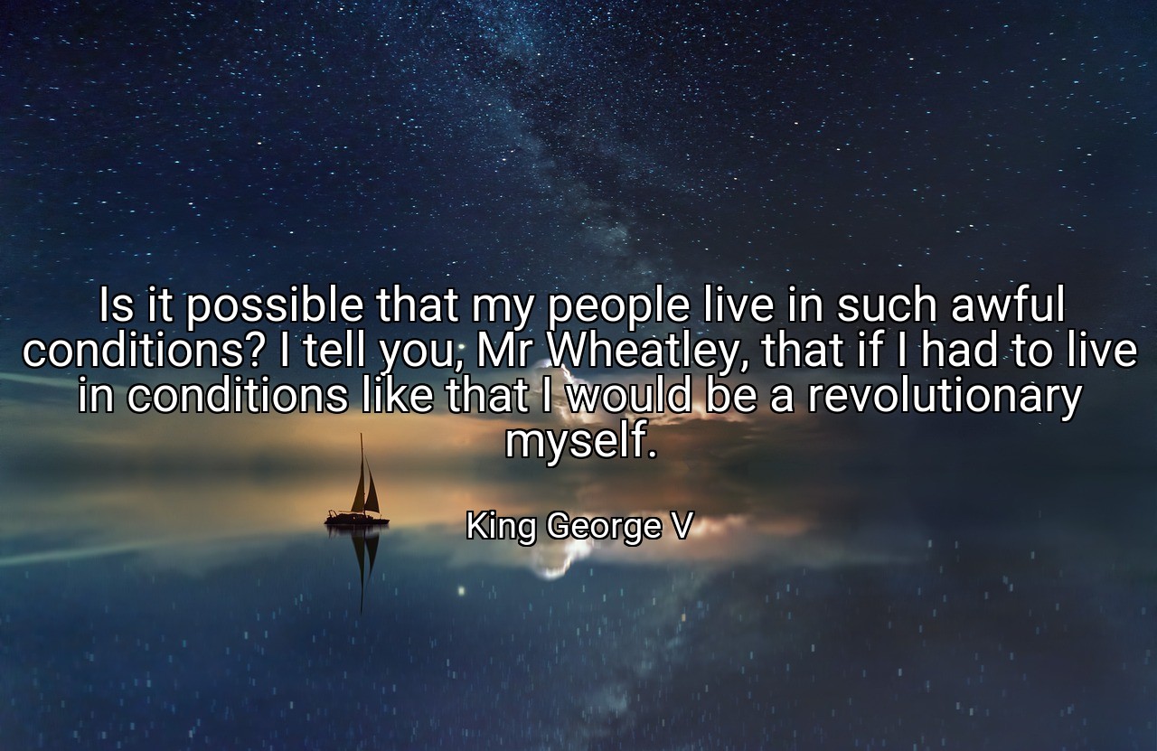 Is it possible that my people live in such awful conditions? I tell you, Mr Wheatley, that if I had to live in conditions like that I would be a revolutionary myself. - King George V