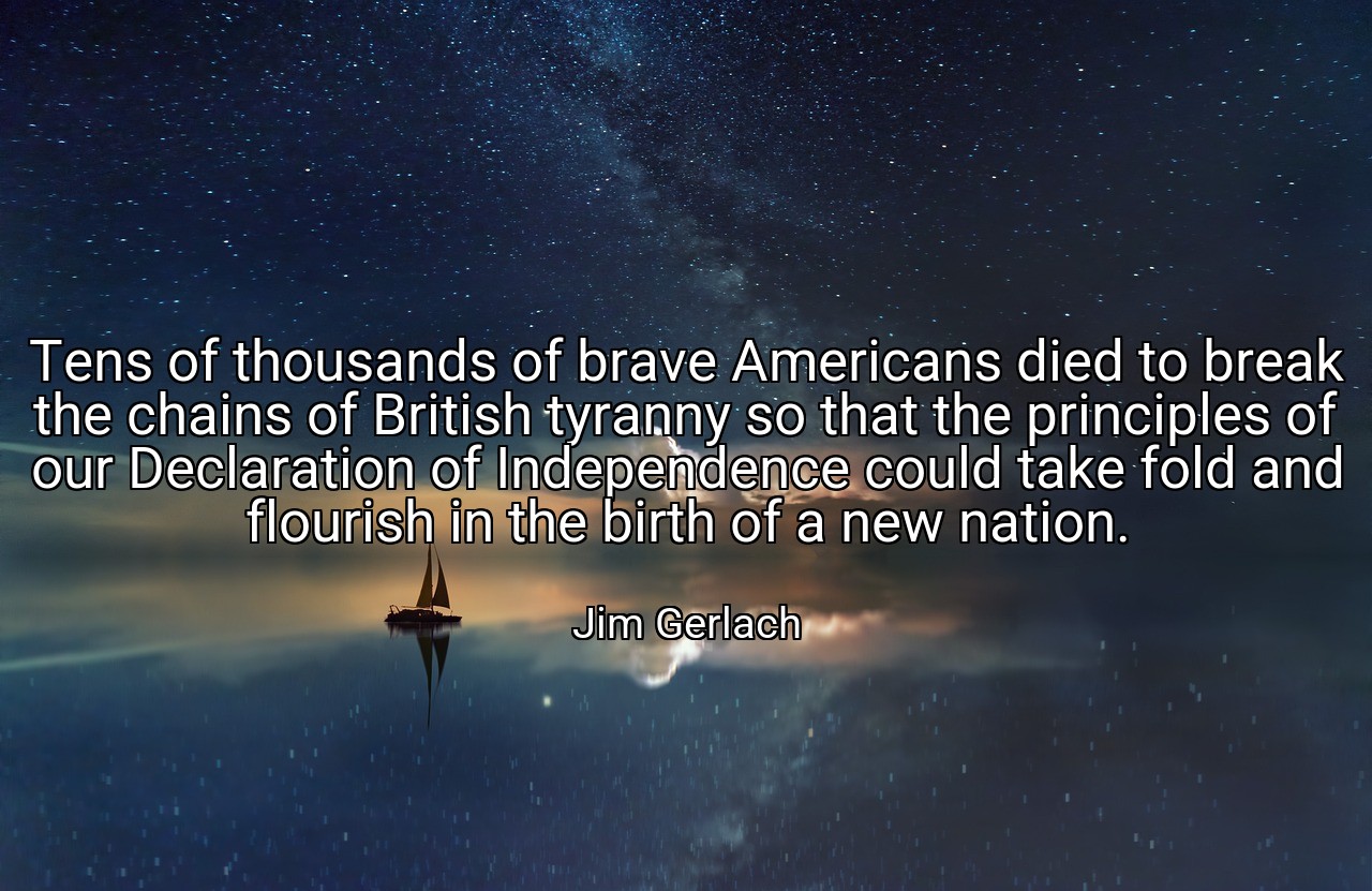 Tens of thousands of brave Americans died to break the chains of British tyranny so that the principles of our Declaration of Independence could take fold and flourish in the birth of a new nation. - Jim Gerlach