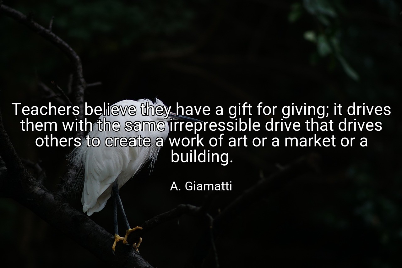 Teachers believe they have a gift for giving; it drives them with the same irrepressible drive that drives others to create a work of art or a market or a building. - A. Giamatti