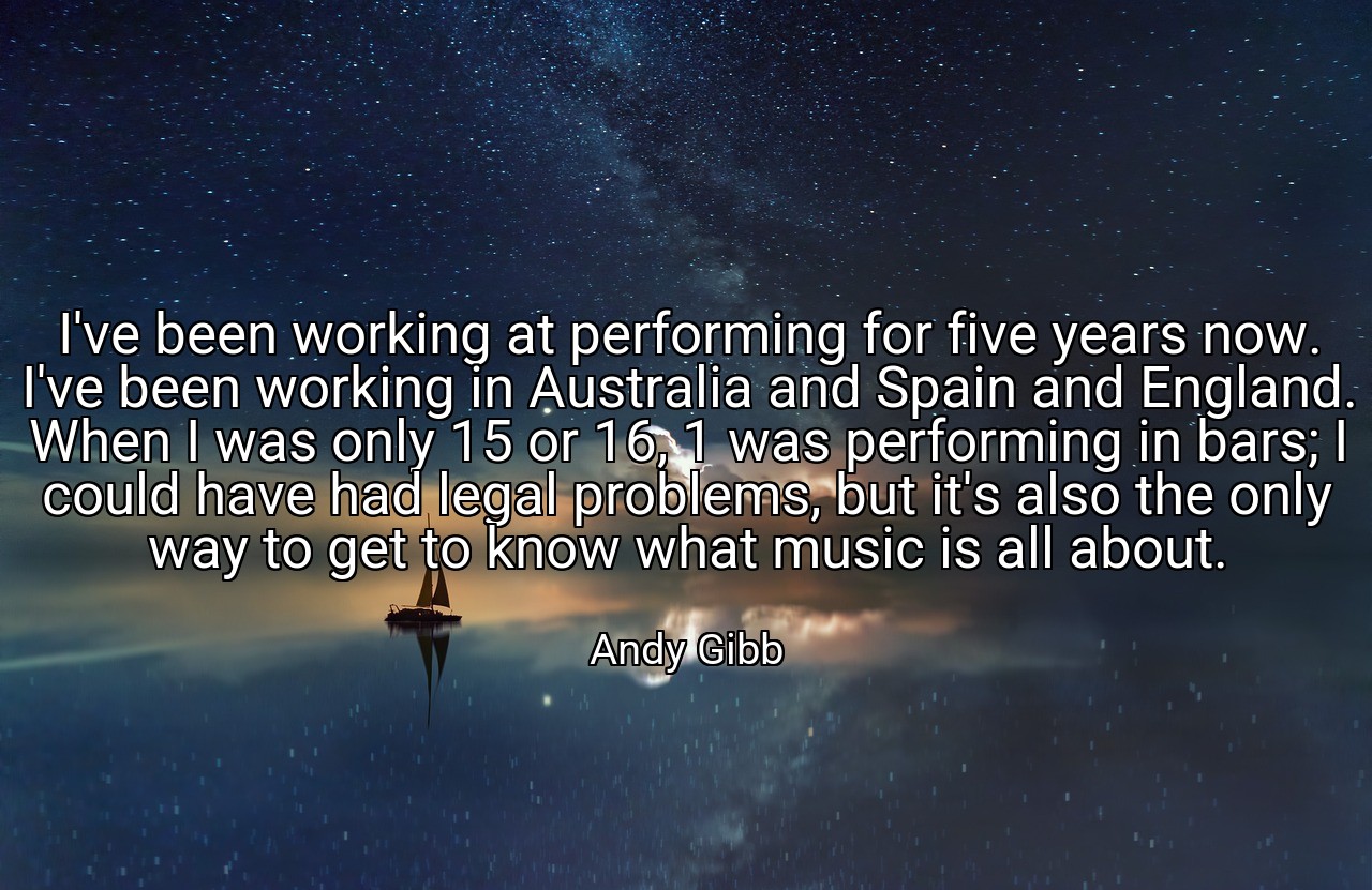 I've been working at performing for five years now. I've been working in Australia and Spain and England. When I was only 15 or 16, 1 was performing in bars; I could have had legal problems, but it's also the only way to get to know what music is all about. - Andy Gibb