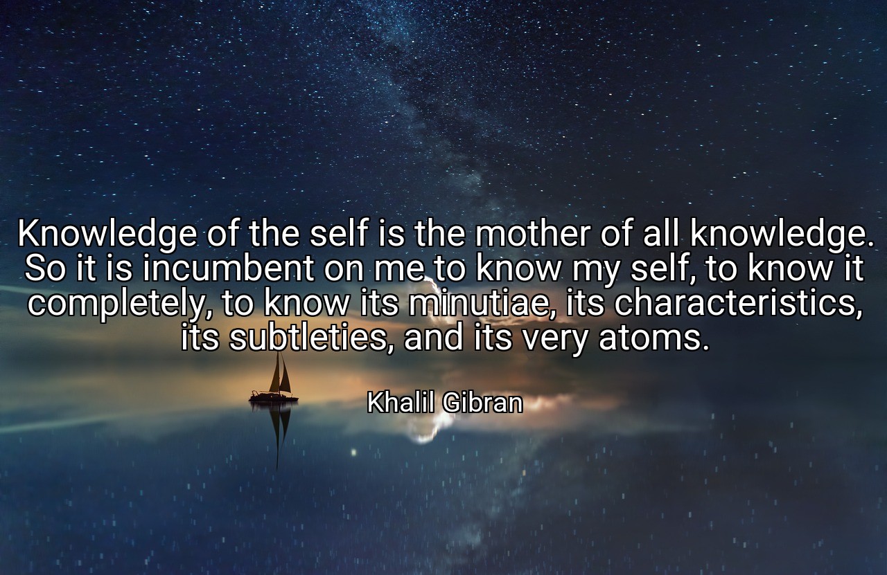 Knowledge of the self is the mother of all knowledge. So it is incumbent on me to know my self, to know it completely, to know its minutiae, its characteristics, its subtleties, and its very atoms. - Khalil Gibran