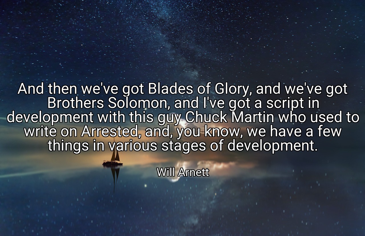 And then we've got Blades of Glory, and we've got Brothers Solomon, and I've got a script in development with this guy Chuck Martin who used to write on Arrested, and, you know, we have a few things in various stages of development. - Will Arnett