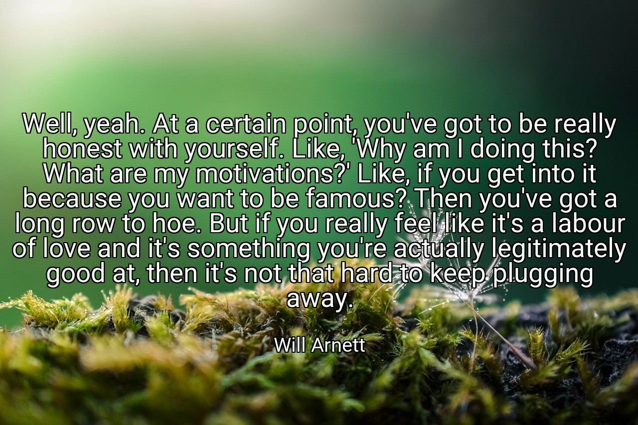 Well, yeah. At a certain point, you've got to be really honest with yourself. Like, 'Why am I doing this? What are my motivations?' Like, if you get into it because you want to be famous? Then you've got a long row to hoe. But if you really feel like it's a labour of love and it's something you're actually legitimately good at, then it's not that hard to keep plugging away. - Will Arnett
