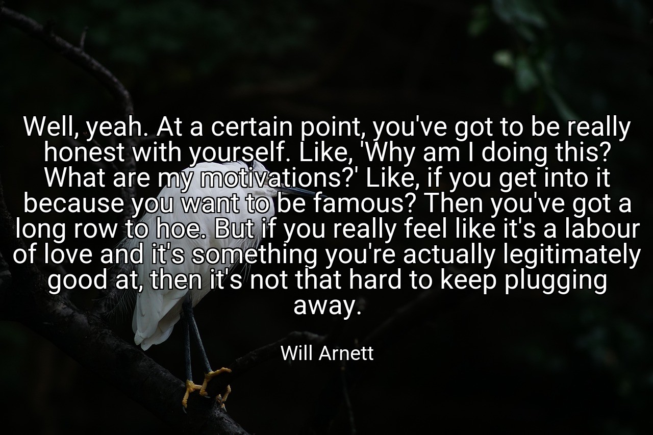 Well, yeah. At a certain point, you've got to be really honest with yourself. Like, 'Why am I doing this? What are my motivations?' Like, if you get into it because you want to be famous? Then you've got a long row to hoe. But if you really feel like it's a labour of love and it's something you're actually legitimately good at, then it's not that hard to keep plugging away. - Will Arnett