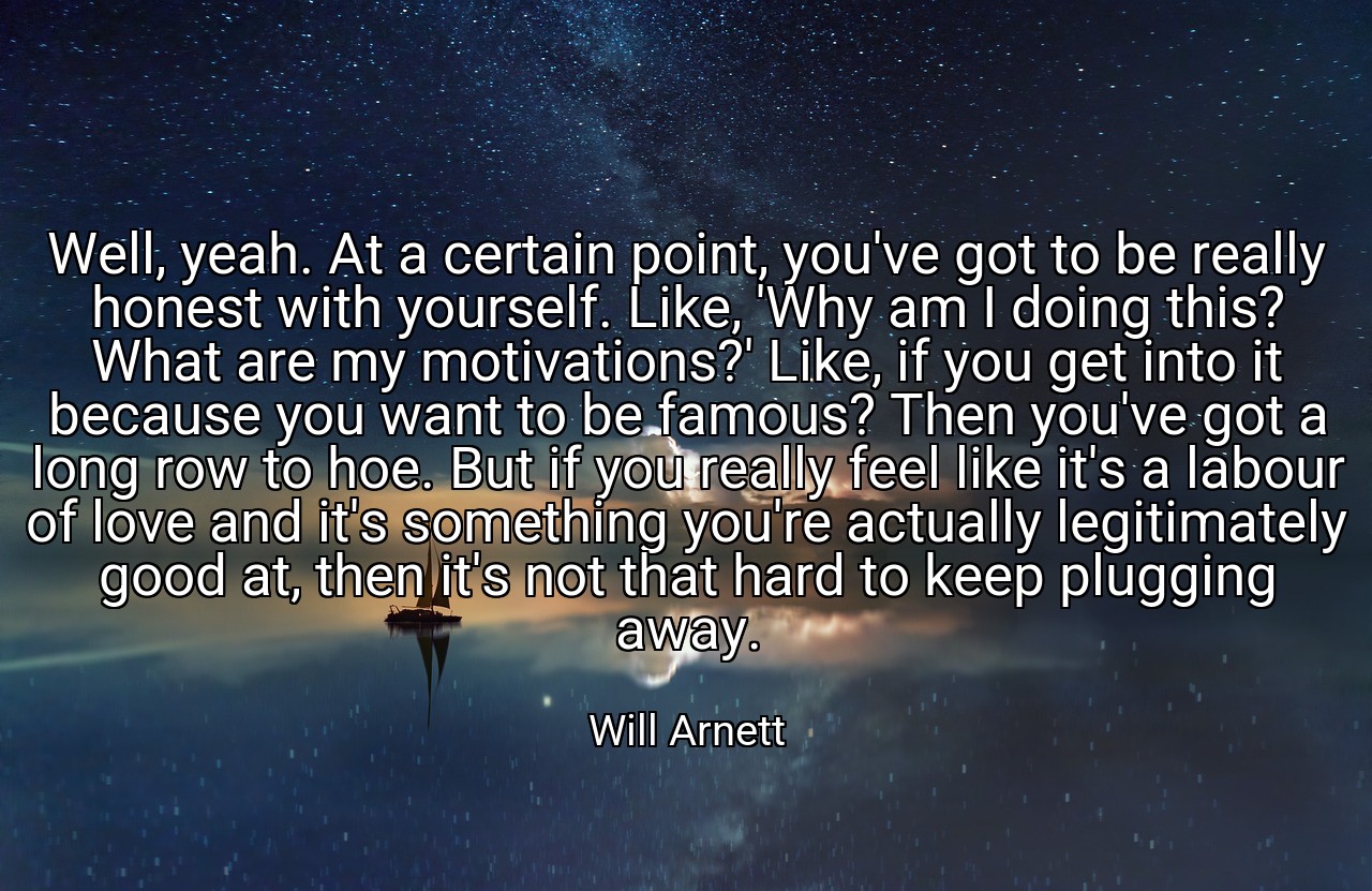 Well, yeah. At a certain point, you've got to be really honest with yourself. Like, 'Why am I doing this? What are my motivations?' Like, if you get into it because you want to be famous? Then you've got a long row to hoe. But if you really feel like it's a labour of love and it's something you're actually legitimately good at, then it's not that hard to keep plugging away. - Will Arnett