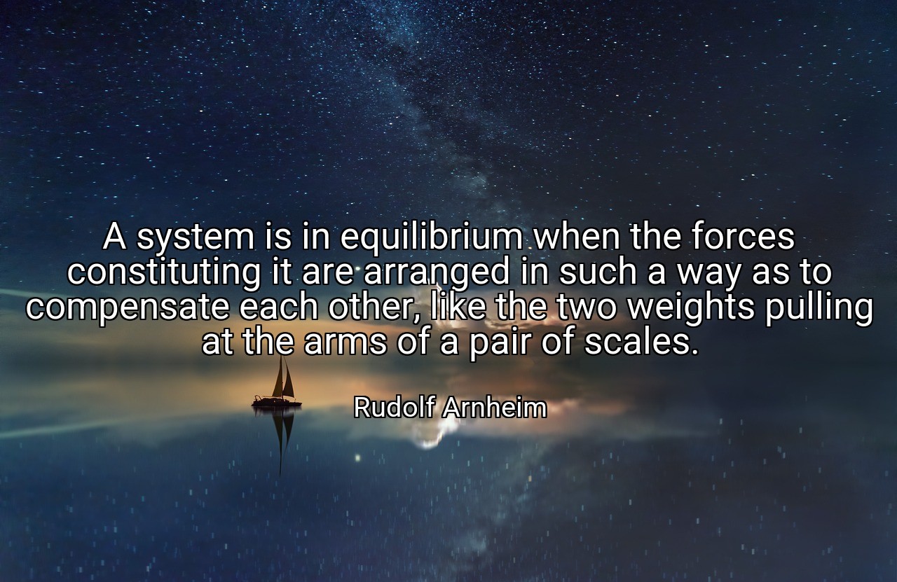 A system is in equilibrium when the forces constituting it are arranged in such a way as to compensate each other, like the two weights pulling at the arms of a pair of scales. - Rudolf Arnheim