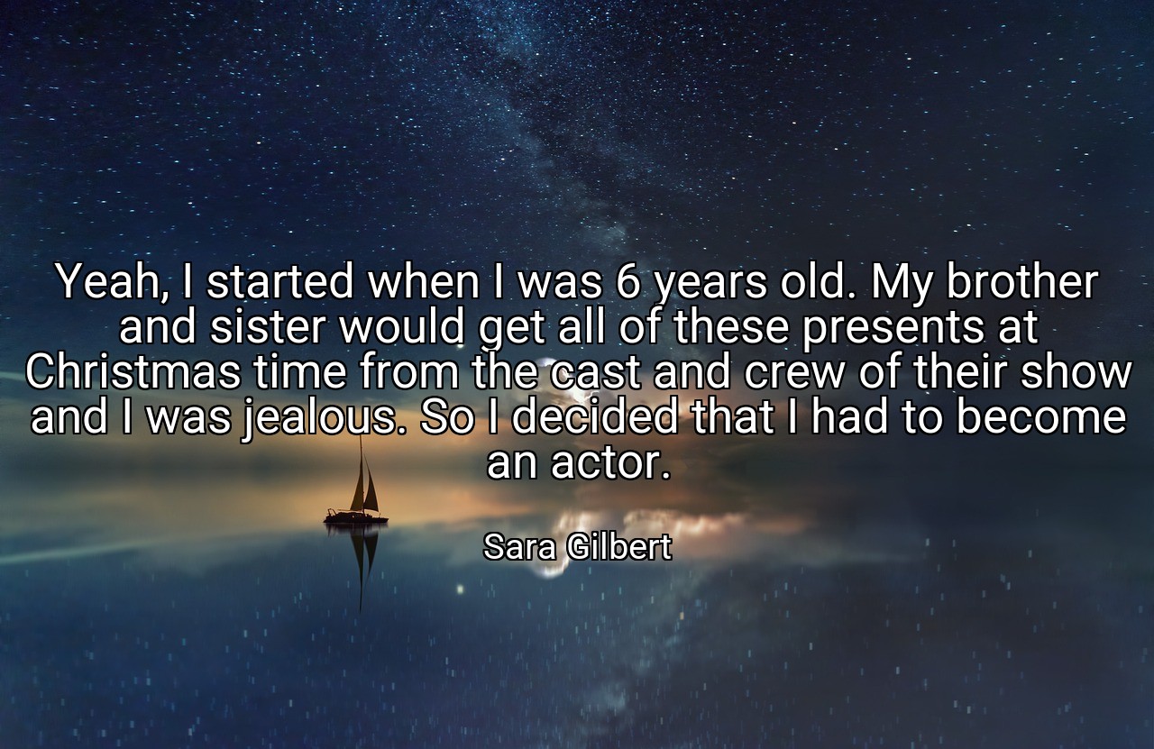 Yeah, I started when I was 6 years old. My brother and sister would get all of these presents at Christmas time from the cast and crew of their show and I was jealous. So I decided that I had to become an actor. - Sara Gilbert