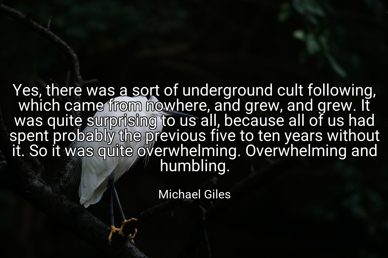 Yes, there was a sort of underground cult following, which came from nowhere, and grew, and grew. It was quite surprising to us all, because all of us had spent probably the previous five to ten years without it. So it was quite overwhelming. Overwhelming and humbling. - Michael Giles