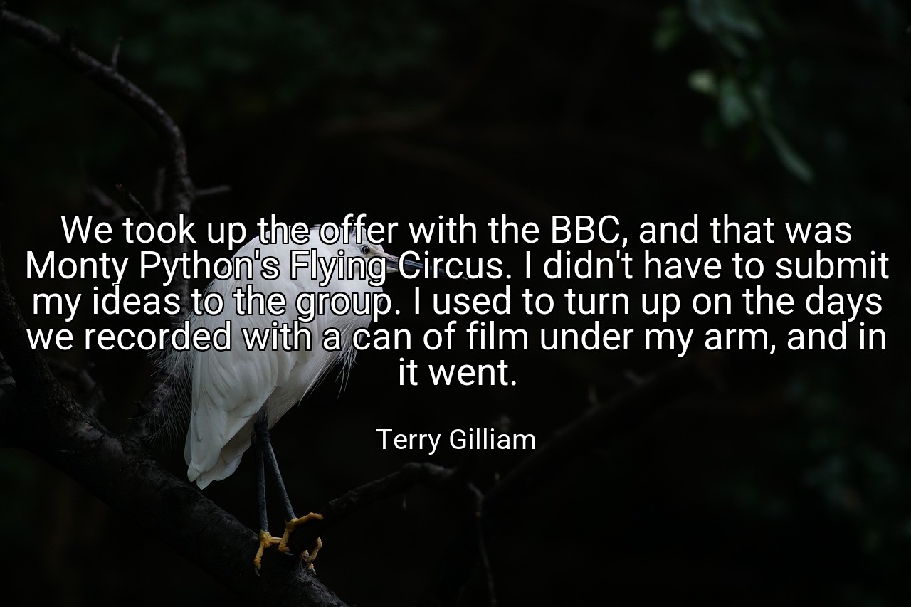We took up the offer with the BBC, and that was Monty Python's Flying Circus. I didn't have to submit my ideas to the group. I used to turn up on the days we recorded with a can of film under my arm, and in it went. - Terry Gilliam