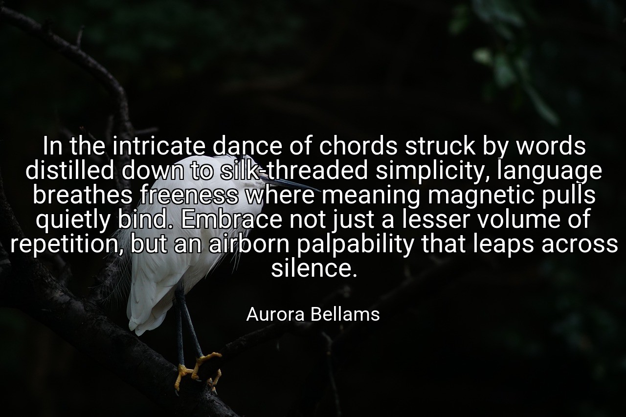 In the intricate dance of chords struck by words distilled down to silk-threaded simplicity, language breathes freeness where meaning magnetic pulls quietly bind. Embrace not just a lesser volume of repetition, but an airborn palpability that leaps across silence. - Aurora Bellams
