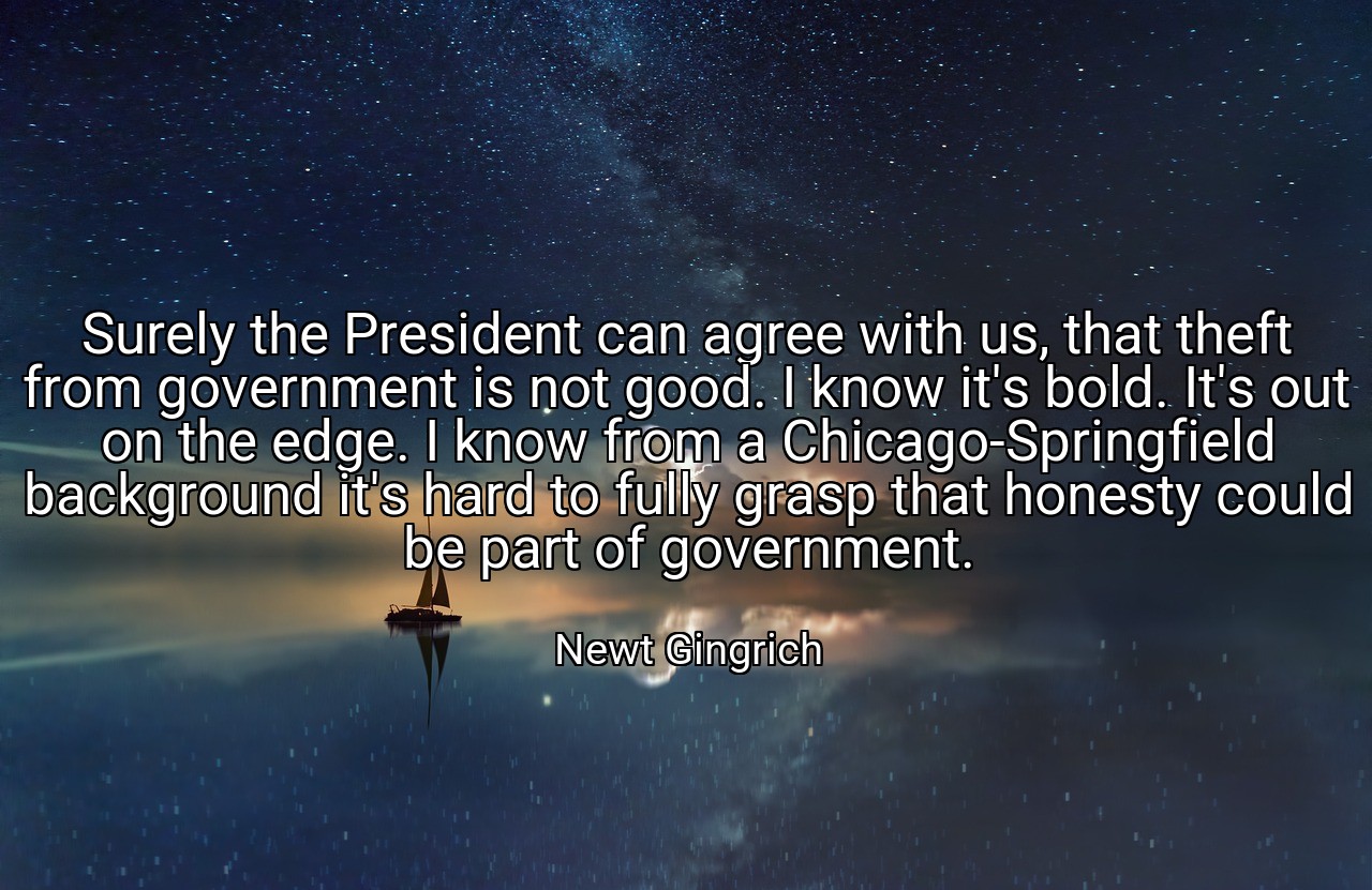 Surely the President can agree with us, that theft from government is not good. I know it's bold. It's out on the edge. I know from a Chicago-Springfield background it's hard to fully grasp that honesty could be part of government. - Newt Gingrich