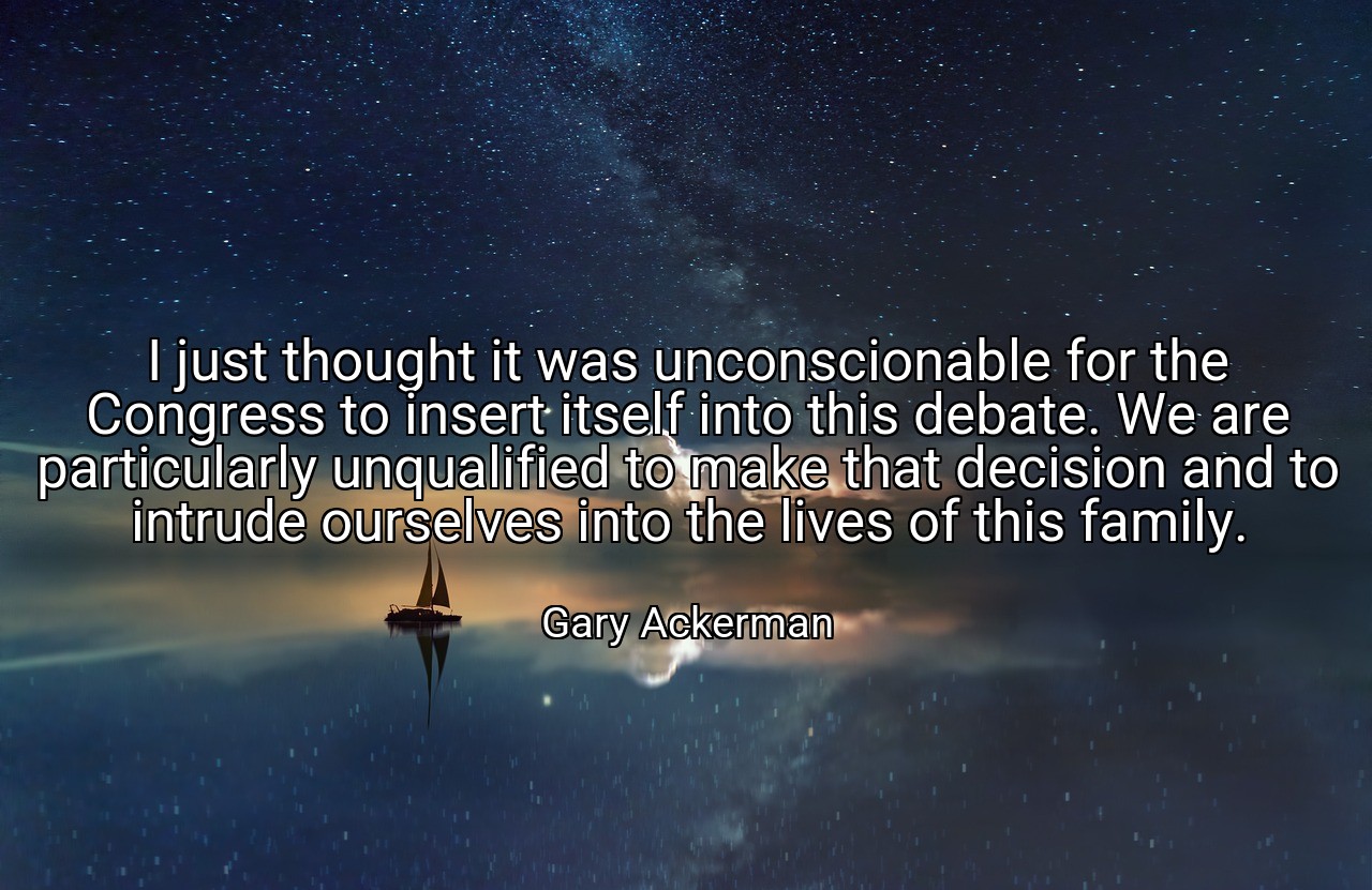 I just thought it was unconscionable for the Congress to insert itself into this debate. We are particularly unqualified to make that decision and to intrude ourselves into the lives of this family. - Gary Ackerman