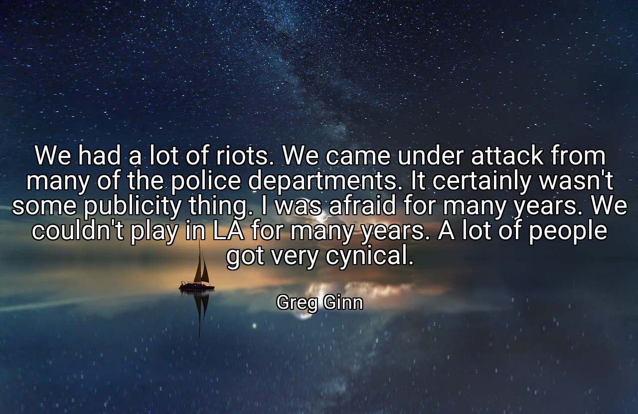 We had a lot of riots. We came under attack from many of the police departments. It certainly wasn't some publicity thing. I was afraid for many years. We couldn't play in LA for many years. A lot of people got very cynical. - Greg Ginn