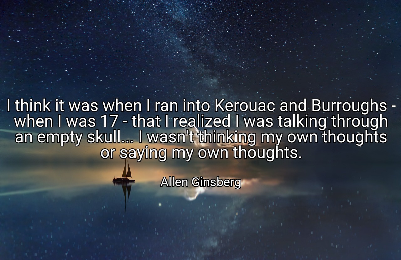 I think it was when I ran into Kerouac and Burroughs - when I was 17 - that I realized I was talking through an empty skull... I wasn't thinking my own thoughts or saying my own thoughts. - Allen Ginsberg