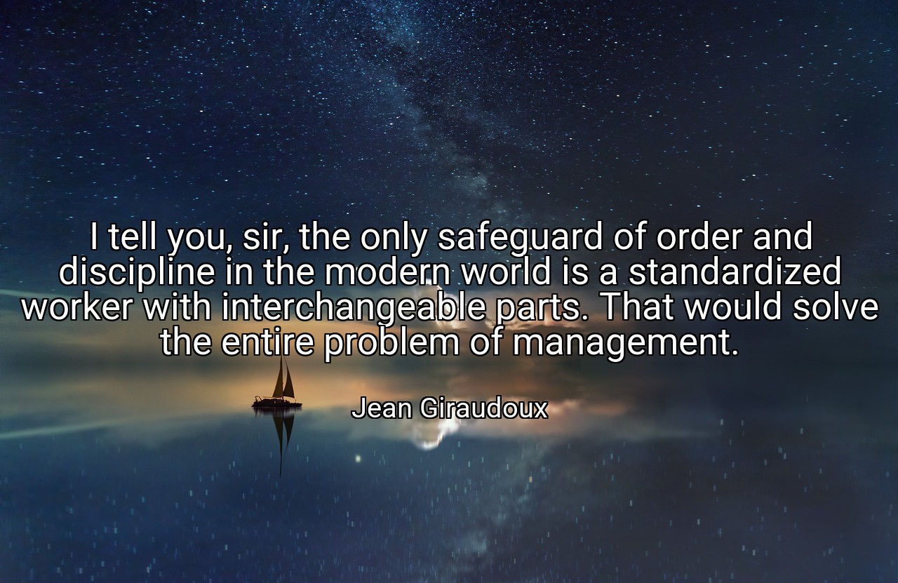 I tell you, sir, the only safeguard of order and discipline in the modern world is a standardized worker with interchangeable parts. That would solve the entire problem of management. - Jean Giraudoux