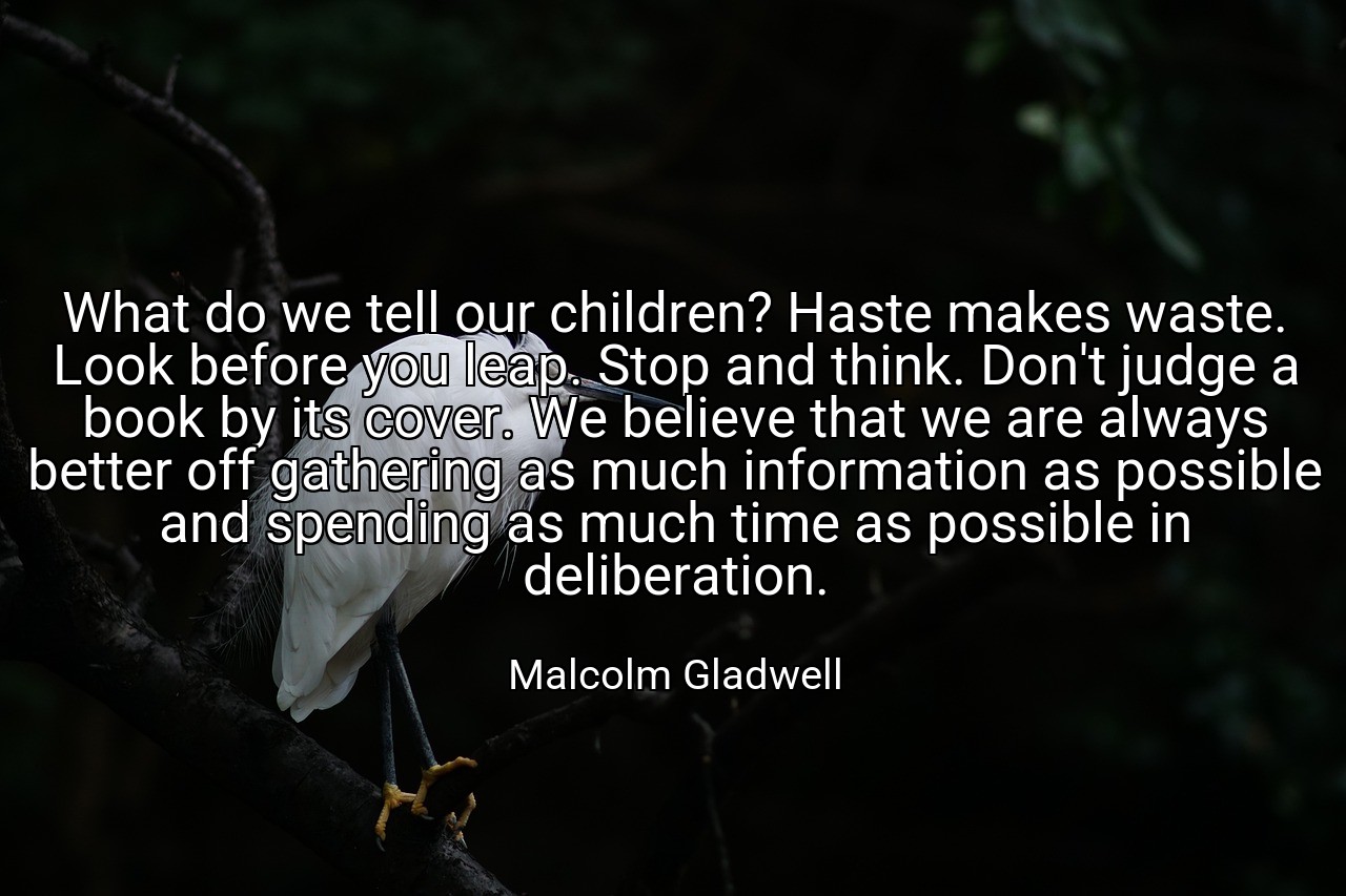 What do we tell our children? Haste makes waste. Look before you leap. Stop and think. Don't judge a book by its cover. We believe that we are always better off gathering as much information as possible and spending as much time as possible in deliberation. - Malcolm Gladwell