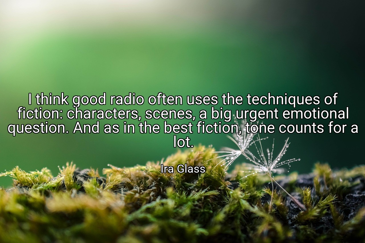 I think good radio often uses the techniques of fiction: characters, scenes, a big urgent emotional question. And as in the best fiction, tone counts for a lot. - Ira Glass