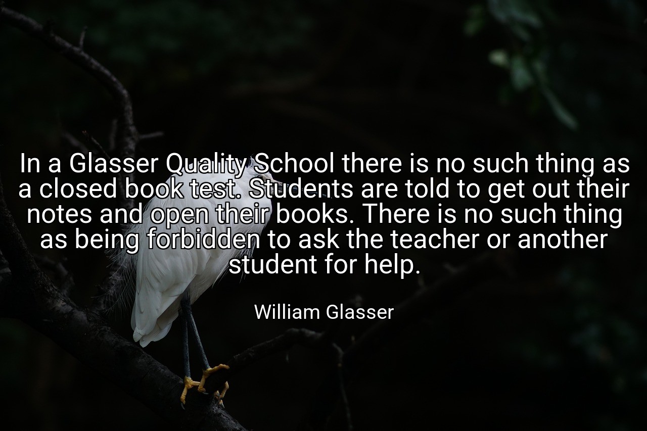 In a Glasser Quality School there is no such thing as a closed book test. Students are told to get out their notes and open their books. There is no such thing as being forbidden to ask the teacher or another student for help. - William Glasser
