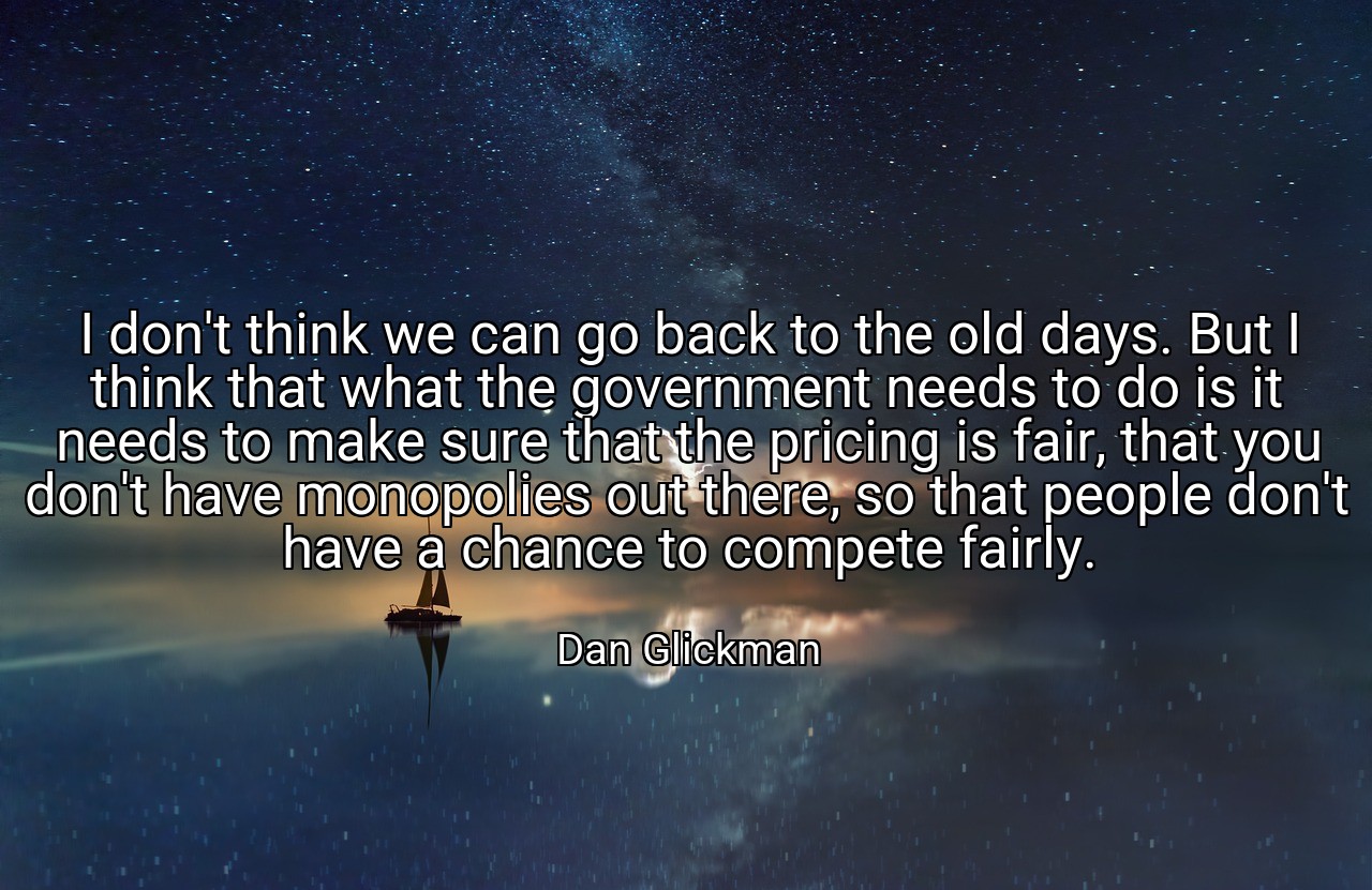I don't think we can go back to the old days. But I think that what the government needs to do is it needs to make sure that the pricing is fair, that you don't have monopolies out there, so that people don't have a chance to compete fairly. - Dan Glickman