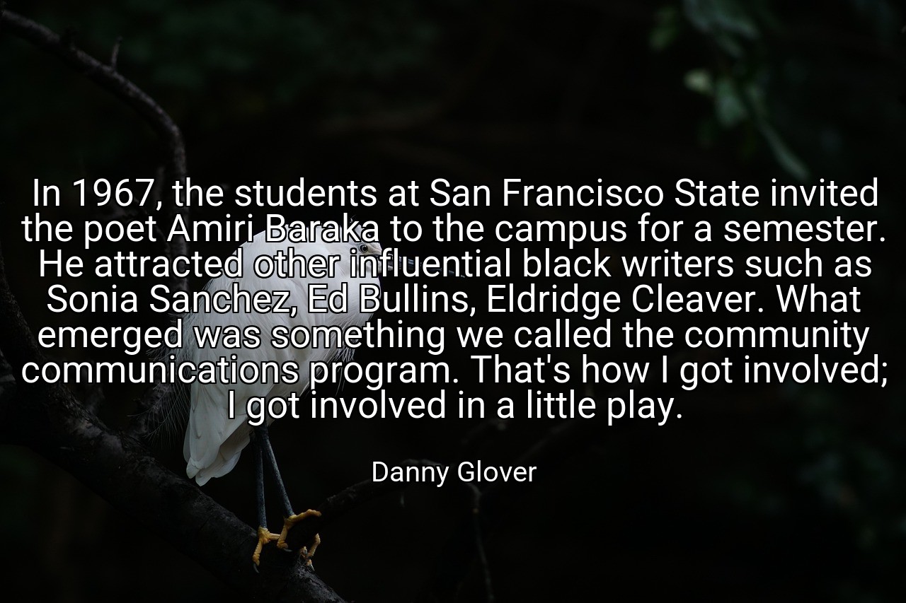 In 1967, the students at San Francisco State invited the poet Amiri Baraka to the campus for a semester. He attracted other influential black writers such as Sonia Sanchez, Ed Bullins, Eldridge Cleaver. What emerged was something we called the community communications program. That's how I got involved; I got involved in a little play. - Danny Glover