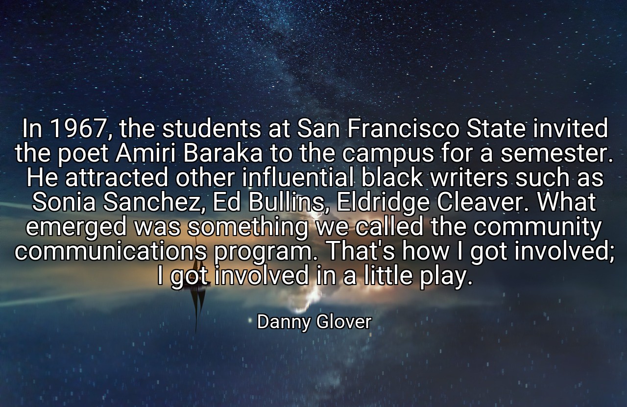 In 1967, the students at San Francisco State invited the poet Amiri Baraka to the campus for a semester. He attracted other influential black writers such as Sonia Sanchez, Ed Bullins, Eldridge Cleaver. What emerged was something we called the community communications program. That's how I got involved; I got involved in a little play. - Danny Glover