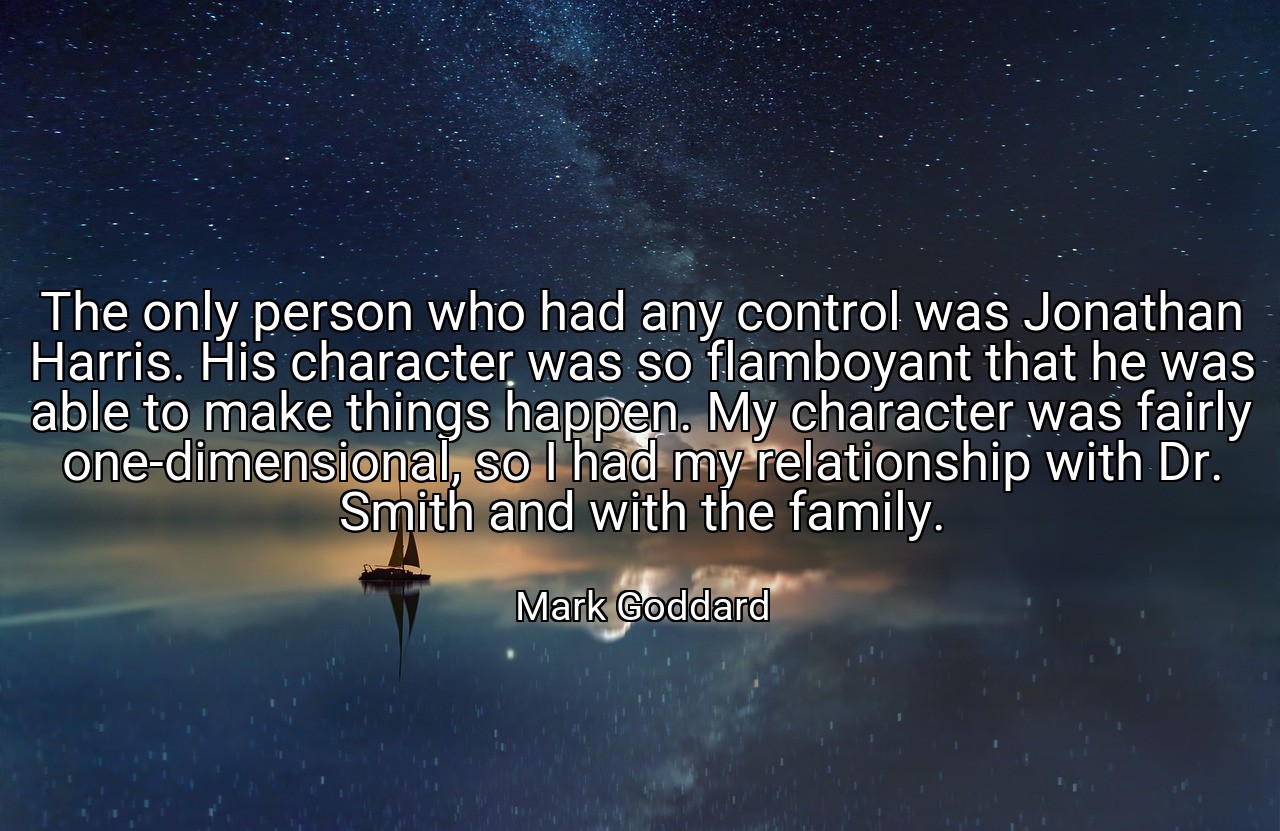 The only person who had any control was Jonathan Harris. His character was so flamboyant that he was able to make things happen. My character was fairly one-dimensional, so I had my relationship with Dr. Smith and with the family. - Mark Goddard