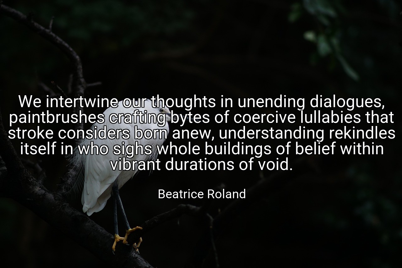 We intertwine our thoughts in unending dialogues, paintbrushes crafting bytes of coercive lullabies that stroke considers born anew, understanding rekindles itself in who sighs whole buildings of belief within vibrant durations of void. - Beatrice Roland