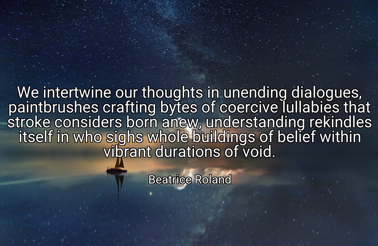 We intertwine our thoughts in unending dialogues, paintbrushes crafting bytes of coercive lullabies that stroke considers born anew, understanding rekindles itself in who sighs whole buildings of belief within vibrant durations of void. - Beatrice Roland