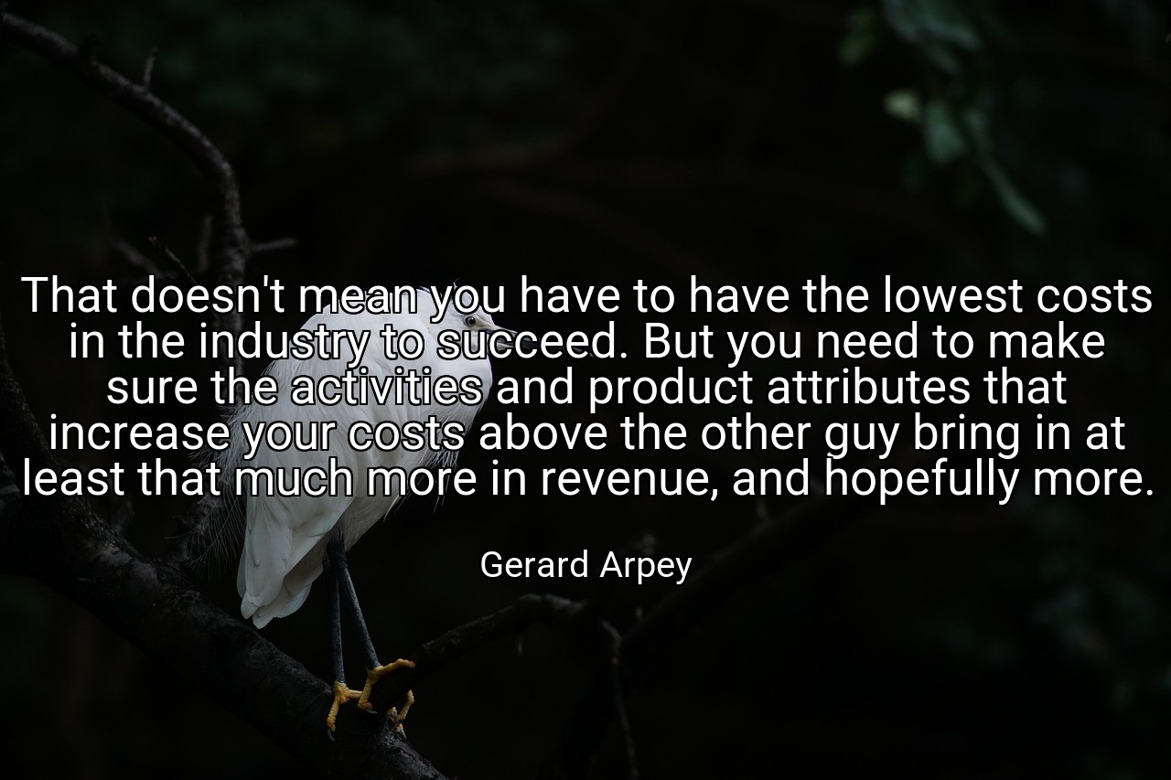 That doesn't mean you have to have the lowest costs in the industry to succeed. But you need to make sure the activities and product attributes that increase your costs above the other guy bring in at least that much more in revenue, and hopefully more. - Gerard Arpey