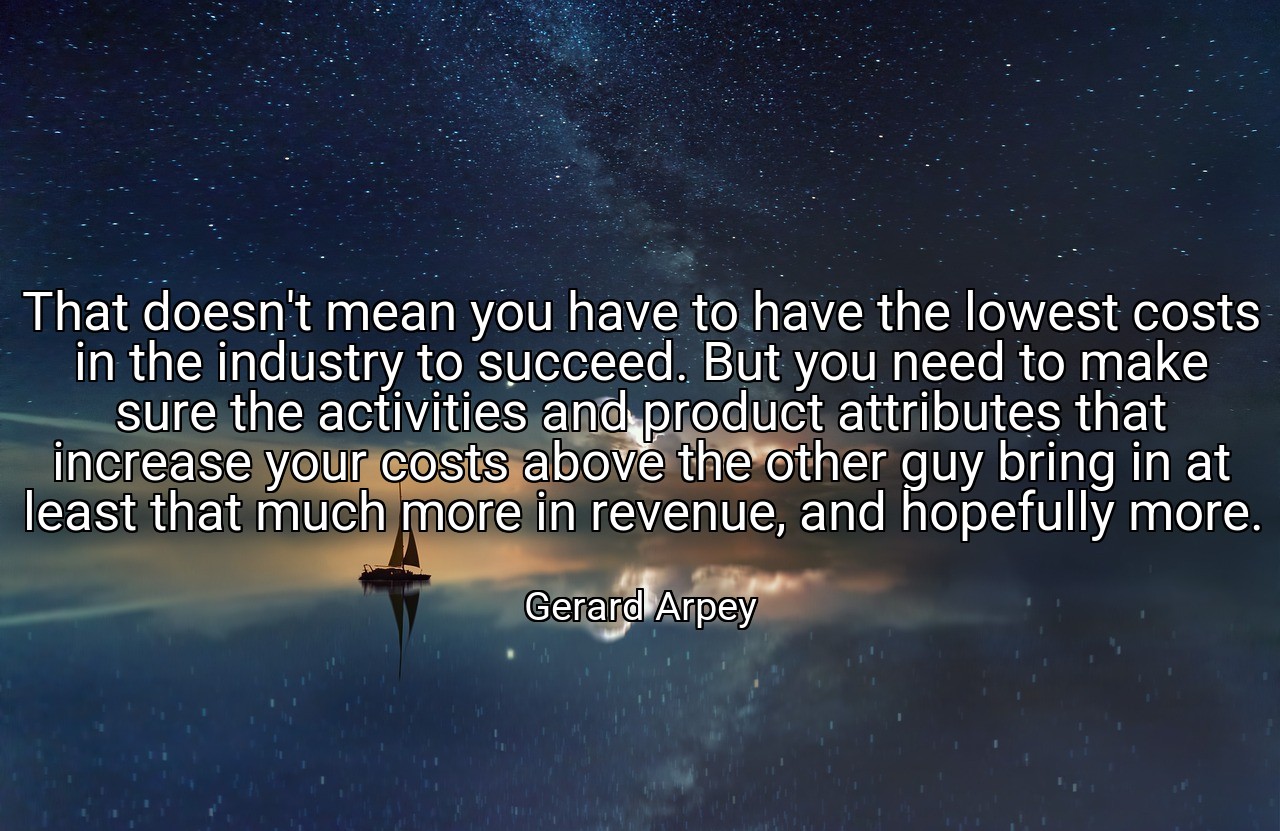 That doesn't mean you have to have the lowest costs in the industry to succeed. But you need to make sure the activities and product attributes that increase your costs above the other guy bring in at least that much more in revenue, and hopefully more. - Gerard Arpey
